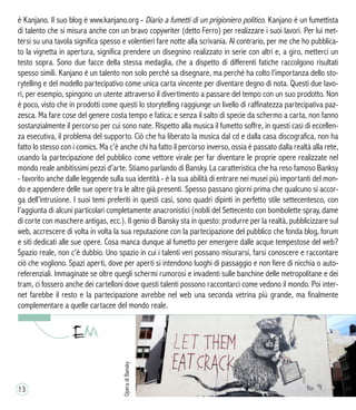 è Kanjano. Il suo blog è www.kanjano.org - Diario a fumetti di un prigioniero politico. Kanjano è un fumettista
di talento che si misura anche con un bravo copywriter (detto Ferro) per realizzare i suoi lavori. Per lui met-
tersi su una tavola significa spesso e volentieri fare notte alla scrivania. Al contrario, per me che ho pubblica-
to la vignetta in apertura, significa prendere un disegnino realizzato in serie con altri e, a giro, metterci un
testo sopra. Sono due facce della stessa medaglia, che a dispetto di differenti fatiche raccolgono risultati
spesso simili. Kanjano è un talento non solo perché sa disegnare, ma perché ha colto l’importanza dello sto-
rytelling e del modello partecipativo come unica carta vincente per diventare degno di nota. Questi due lavo-
ri, per esempio, spingono un utente attraverso il divertimento a passare del tempo con un suo prodotto. Non
è poco, visto che in prodotti come questi lo storytelling raggiunge un livello di raffinatezza partecipativa paz-
zesca. Ma fare cose del genere costa tempo e fatica; e senza il salto di specie da schermo a carta, non fanno
sostanzialmente il percorso per cui sono nate. Rispetto alla musica il fumetto soffre, in questi casi di eccellen-
za esecutiva, il problema del supporto. Ciò che ha liberato la musica dal cd e dalla casa discografica, non ha
fatto lo stesso con i comics. Ma c’è anche chi ha fatto il percorso inverso, ossia è passato dalla realtà alla rete,
usando la partecipazione del pubblico come vettore virale per far diventare le proprie opere realizzate nel
mondo reale ambitissimi pezzi d’arte. Stiamo parlando di Bansky. La caratteristica che ha reso famoso Banksy
- favorito anche dalle leggende sulla sua identità - è la sua abilità di entrare nei musei più importanti del mon-
do e appendere delle sue opere tra le altre già presenti. Spesso passano giorni prima che qualcuno si accor-
ga dell’intrusione. I suoi temi preferiti in questi casi, sono quadri dipinti in perfetto stile settecentesco, con
l’aggiunta di alcuni particolari completamente anacronistici (nobili del Settecento con bombolette spray, dame
di corte con maschere antigas, ecc.). Il genio di Bansky sta in questo: produrre per la realtà, pubblicizzare sul
web, accrescere di volta in volta la sua reputazione con la partecipazione del pubblico che fonda blog, forum
e siti dedicati alle sue opere. Cosa manca dunque al fumetto per emergere dalle acque tempestose del web?
Spazio reale, non c’è dubbio. Uno spazio in cui i talenti veri possano misurarsi, farsi conoscere e raccontare
ciò che vogliono. Spazi aperti, dove per aperti si intendono luoghi di passaggio e non fiere di nicchia o auto-
referenziali. Immaginate se oltre quegli schermi rumorosi e invadenti sulle banchine delle metropolitane e dei
tram, ci fossero anche dei cartelloni dove questi talenti possono raccontarci come vedono il mondo. Poi inter-
net farebbe il resto e la partecipazione avrebbe nel web una seconda vetrina più grande, ma finalmente
complementare a quelle cartacee del mondo reale.
OperadiBansky
13
 