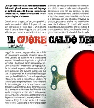 saggio? La recente campagna elettorale in Italia
offre interessanti spunti alla riflessione su questo
tema. La scelta del leader del Pdl di contravvenire
a quanto fatto nel recente passato, scegliendo di
sovvertire i tradizionali canoni comunicativi, limi-
tando al massimo l’investimento per la propagan-
da, ha colto di sorpresa molti commentatori e gli
stessi pubblicitari che avevano lavorato alla sua
scesa in campo nel ’94. Mandati in soffitta slogan
come quello del 2001 «Un Presidente operaio per
l’Italia», su cui tanto si è ironizzato, il Cavaliere ha
scelto di gestire in prima persona ritmo e intensità
del suo messaggio. Lui in carne e ossa al centro
della campagna elettorale. Lui a dettare l’agenda,
il suo avversario a rincorrere. Per Veltroni il ricor-
so alla propaganda vecchio stile è stato una ne-
cessità, ma anche una precisa scelta di marketing.
Rispetto al suo avversario, aveva il problema di far
conoscere il logo del nuovo partito e di promuo-
verne le idee. La decisione di importare lo slogan
14
di Obama per motivare l’elettorato di centrosini-
stra e indurlo a credere che invertire le previsioni
dei sondaggi fosse non solo possibile, ma addi-
rittura probabile man mano che ci si avvicinava il
voto, è stata invece una mossa abile, ma che non
si è coniugata con una strategia innovativa sul
prodotto, producendo alla fine solo una ridistribu-
zione di voti all’interno del proprio schieramento.
In questo caso, l’aggravante è che si è trattato di
una mossa dettata dalla convinzione che i sondag-
gi non fossero realmente attendibili. Queste scelte
Le regole fondamentali per il comunicatore
dei nostri giorni: conoscenza dei linguag-
gi, duttilità, capacità di agire in modo non
convenzionale, possedere un’anima creati-
va per stupire e innovare
Comunicare un progetto, un’idea, una possibilità,
ha che fare con la sensibilità delle persone? I cre-
ativi operano con il “cuore caldo”? Chi si orienta
verso il settore deve sviluppare una particolare
attitudine per riuscire a trasmettere il suo mes-
 
