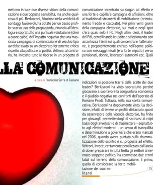 a cura di Francesco Serra di Cassano
mettono in luce due diverse visioni della comuni-
cazione e due opposte sensibilità, ma anche qual-
cosa di più. Berlusconi, fiducioso nella veridicità di
sondaggi favorevoli, ha optato per un basso profi-
lo: scarso uso della propaganda, rinuncia all’ideo-
logia e soprattutto una puntuale valutazione (direi
a cuore caldo) dell’impatto negativo che una mas-
siccia campagna di comunicazione di vecchio tipo
avrebbe avuto su un elettorato fortemente critico
rispetto alla politica e ai politici. Veltroni, al contra-
rio, ha investito tutte le risorse in un progetto di
comunicazione incentrato su slogan ad effetto e
una forte e capillare campagna di affissioni, oltre
ai tradizionali strumenti di mobilitazione (orienta-
mento freddo e calcolato). Nei primi venti giorni
della campagna elettorale, sui muri e negli spot
c’era quasi solo il Pd. Negli ultimi dieci, il leader
del Pdl, centellinando le uscite e selezionando con
accortezza i temi sui quali concentrare l’attenzio-
ne, è prepotentemente entrato nell’agone politi-
co con messaggi mirati (e a forte impatto) verso
pensionati, donne, lavoratori autonomi ecc. Quali
indicazioni si possono trarre dalle scelte dei due
leader? Berlusconi ha vinto soprattutto perché
giocavano a suo favore la congiuntura economica
e il giudizio negativo nei confronti dell’operato di
Romano Prodi. Tuttavia, nella sua scelta comuni-
cativa, Berlusconi ha doppiamente vinto. La deci-
sione, infatti, di tenere un profilo distaccato, quasi
da osservatore della vicenda elettorale, ha finito
per giovargli, permettendogli di sottrarsi ai colpi
bassi degli avversari e di trasmettere - soprattut-
to agli elettori moderati - un senso di tranquillità
e determinazione a governare che erano mancati
nel 2006, quando aveva puntato sulla dramma-
tizzazione dello scontro e su proposte ad effetto.
Veltroni, invece, certamente penalizzato dall’ansia
di dover preparare in tutta fretta gli elettori al ne-
onato soggetto politico, ha commesso due errori
fatali sul terreno della comunicazione: il primo,
quello di considerare la forte mobili-
tazione dei suoi mi-
litanti
 