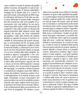 caldo occorre grande senso di libertà e immede-
simazione nei gusti e nelle aspettative del pubbli-
co. La prima tappa è dunque predisposizione alla
ricezione: respirare quello che si vede, avvertire
con tutti gli organi del proprio corpo gli stimoli
che ci circondano e i sommovimenti anche minimi
che attraversano il nostro campo d’azione. Nella
seconda tappa si sviluppa lo studio e l’approfon-
dimento dei messaggi raccolti attraverso i sensi.
Nella terza si confrontano i risultati con gli altri:
lavoro di gruppo e interazione. Lo scambio rela-
zionale, il confronto critico, l’apertura al giudizio
degli altri sono i cardini per impostare corret-
tamente la comunicazione. In un lavoro di equi-
pe, si tratta di creare le condizioni ideali perché
ciascuno possa esprimere le proprie capacità, le
proprie attitudini a donare senso a un progetto
comune, all’avventura condivisa. Oggi il consu-
matore è molto esigente, i suoi gusti cambiano
velocemente e al comunicatore si richiede gran-
de duttilità e capacità di agire in modo anche
imprevisto, non convenzionale. Conoscere i lin-
guaggi è la precondizione per sviluppare un pro-
getto di comunicazione che riesca a coniugarsi
con i nuovi trend culturali e di consumo. La com-
mercializzazione ha bisogno di un’anima creati-
va in grado di produrre idee e inventare codici,
di stupire e innovare. Non basta la simulazione
o l’utilizzo delle nuove reti, occorre pensarsi in
modo nuovo attraverso le reti. In qualche modo
il comunicatore è artista e project manager, cre-
atore e potenziale fruitore. Una figura multipla
che richiede un approccio multidisciplinare e una
continua capacità di mettersi in discussione.
16
come un fattore in grado di spostare gli equilibri
politici; il secondo, conseguente e in parte omo-
geneo al primo, quello di ritenere inattendibili i
sondaggi che lo davano sotto di 5 e anche 10
punti percentuali, sottovalutando gli effetti nega-
tivi dell’azione del Governo Prodi sulla sua stes-
sa base. Dall’analisi di questo duello, emergono
due temi centrali per ogni serio progetto di co-
municazione (non solo politica): da una parte,
l’importanza dello studio e della conoscenza dei
mutamenti in atto nella società e la rilevanza dei
segnali provenienti dalle categorie sociali, dagli
indicatori del mercato, dai nuovi orientamenti
del pubblico e dallo stato d’animo dei cittadini;
dall’altra la capacità di innovare le tecniche e le
modalità di comunicazione del proprio messag-
gio. La comunicazione del Pd, da questo punto
di vista, è apparsa inadeguata a cogliere lo stato
d’animo dei cittadini, a sintonizzarsi con la richie-
sta di una forte discontinuità rispetto al passato
e di un vero ricambio della classe dirigente. So-
prattutto è apparsa “propaganda” e non “pro-
gramma”, buoni propositi privi di concretezza.
Utopia senza radici, speranza senza sostanza.
Il valore della comunicazione, oggi più che mai,
si misura sul terreno dell’innovazione e dunque
sulla creatività, che è la vera fonte di ispirazione
del messaggio. La creatività è stimolo al piacere
e condizione per sviluppare nuove idee. Nella so-
luzione dei problemi, il processo creativo è frut-
to dell’applicazione di un metodo di lavoro a più
tappe. Innanzitutto, un buon comunicatore non
può prescindere da una forte sensibilità sociale e
culturale: deve saper cogliere anche le più picco-
le sfumature del mondo che lo circonda e liberar-
si dei condizionamenti della sua provenienza e di
ogni forma di pregiudizio. Per valutare a cuore
 