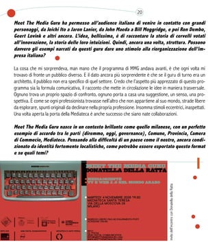 Meet The Media Guru ha permesso all’audience italiana di venire in contatto con grandi
personaggi, da Joichi Ito a Jaron Lanier, da John Maeda a Bill Moggridge, e poi Ron Dembo,
Geert Lovink e altri ancora. L’idea, bellissima, è di raccontare la storia di cervelli votati
all’innovazione, la storia delle loro intuizioni. Quindi, ancora una volta, struttura. Possono
davvero gli esempi narrati da questi guru dare uno stimolo alla riorganizzazione dell’im-
presa italiana?
La cosa che mi sorprendeva, man mano che il programma di MMG andava avanti, è che ogni volta mi
trovavo di fronte un pubblico diverso. E il dato ancora più sorprendente è che se il guru di turno era un
architetto, il pubblico non era specifico di quel settore. Credo che l’aspetto più apprezzato di questo pro-
gramma sia la formula comunicativa, il racconto che mette in circolazione le idee in maniera trasversale.
Ognuno trova un proprio spazio di confronto, ognuno porta a casa una suggestione, un senso, una pro-
spettiva. È come se ogni professionista trovasse nell’altro che non appartiene al suo mondo, strade libere
da esplorare, spunti originali da declinare nella propria professione. Insomma stimoli eccentrici, inaspettati.
Una volta aperta la porta della Mediateca è anche successo che siano nate collaborazioni.
 
Meet The Media Guru nasce in un contesto brillante come quello milanese, con un perfetto
esempio di accordo tra le parti (diremmo, oggi, governance), Comune, Provincia, Camera
di Commecio, Mediateca. Pensando alla difficoltà di un paese come il nostro, ancora condi-
zionato da identità fortemente localistiche, come potrebbe essere esportato questo format
e su quali temi?
20
invitodell’incontroconDonatelladellaRatta
 