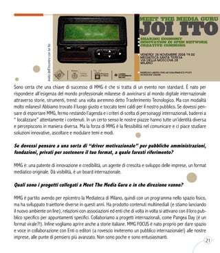 Sono certa che una chiave di successo di MMG è che si tratta di un evento non standard. È nato per
rispondere all’esigenza del mondo professionale milanese di avvicinarsi al mondo digitale internazionale
attraverso storie, strumenti, trend: una volta avremmo detto Trasferimento Tecnologico. Ma con modalità
molto milanesi! Abbiamo trovato il luogo giusto e toccato temi caldi per il nostro pubblico. Se dovessi pen-
sare di esportare MMG, fermo restando l’agenda e i criteri di scelta di personaggi internazionali, baderei a
“ localizzare” attentamente i contenuti. In un certo senso le nostre piazze hanno tutte un’identità diversa
e percepiscono in maniera diversa. Ma la forza di MMG è la flessibilità nel comunicare e ci piace studiare
soluzioni innovative, ascoltare e modulare temi e modi.
Se dovessi pensare a una sorta di “driver motivazionale” per pubbliche amministrazioni,
fondazioni, privati per sostenere il tuo format, a quale faresti riferimento?  
MMG è: una patente di innovazione e credibilità, un agente di crescita e sviluppo delle imprese, un format
mediatico originale. Dà visibilità, è un board internazionale.
Quali sono i progetti collegati a Meet The Media Guru e in che direzione vanno?
MMG è partito avendo per epicentro la Mediateca di Milano, quindi con un programma nello spazio fisico,
ma ha sviluppato traiettorie diverse in questi anni. Ha prodotto contenuti multimediali (e stiamo lanciando
il nuovo ambiente on line), relazioni con associazioni ed enti che di volta in volta si attivano con il loro pub-
blico specifico per appuntamenti specifici. Collaboriamo a progetti internazionali, come Pangea Day (è un
format virale?!). Infine vogliamo aprire anche a storie italiane. MMG FOCUS è nato proprio per dare spazio
e voce in collaborazione con Enti o editori (a rovescio inviteremo un pubblico internazionale!) alle nostre
imprese, alle punte di pensiero più avanzato. Non sono poche e sono entusiasmanti.
invitodell’incontroconJoiIto
21
 
