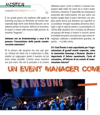 a cura di Davide Pellegrini Silvia Galli
È con grande piacere che ospitiamo nelle pagine di
Eventmag una figura di riferimento nel mondo inter-
nazionale degli eventi come Andrea Baccuini: con lui
abbiamo parlato di emozioni, dell’arte di raccontare,
di stupire e restare nella memoria delle persone, di-
ventando “leggenda”…
Iniziamo con un brainstorming: a cosa ti fa
pensare l’associazione delle parole evento-
racconto-emozione?
Mi fa pensare alle situazioni che vivo ogni gior-
no: richieste dei clienti che si trasformano in sfide,
obiettivi da raggiungere dando il massimo nel più
breve tempo possibile. L’evento senza emozione
non può vivere. Noi che lo pensiamo e lo creiamo
dobbiamo essere i primi a crederci e a lasciarci con-
quistare dalla realtà che nasce da un nostro studio,
confronto o intuizione. È impossibile non emozionarsi
assistendo alla trasformazione che può subire una
location spoglia dopo il nostro intervento: una sem-
plice parete bianca può diventare una superficie su
cui proiettare immagini mozzafiato attraverso tecno-
logie e colpi di regia da maestro. La particolarità e le
criticità delle situazioni che ci troviamo ad affrontare
col passare del tempo si mutano in racconti, decine
di aneddoti che potrei raccontare per ogni evento im-
maginato, realizzato o semplicemente guardato, ma
questa… è un’altra storia.
It’s Cool Events è nota soprattutto per l’orga-
nizzazione di grandi eventi corporate, come
le convention Samsung e Siemens. Quanto è
importante il fattore emozionale, l’arte di
raccontare, all’interno di un evento di comu-
nicazione interna?
ConventionSamsung
22
 