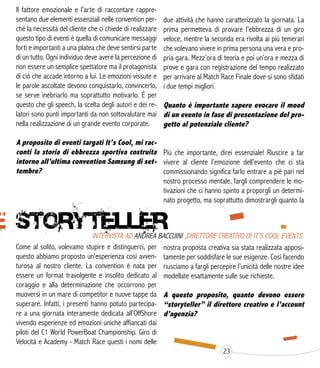 Il fattore emozionale e l’arte di raccontare rappre-
sentano due elementi essenziali nelle convention per-
ché la necessità del cliente che ci chiede di realizzare
questo tipo di eventi è quella di comunicare messaggi
forti e importanti a una platea che deve sentirsi parte
di un tutto. Ogni individuo deve avere la percezione di
non essere un semplice spettatore ma il protagonista
di ciò che accade intorno a lui. Le emozioni vissute e
le parole ascoltate devono conquistarlo, convincerlo,
se serve inebriarlo ma soprattutto motivarlo. È per
questo che gli speech, la scelta degli autori e dei re-
latori sono punti importanti da non sottovalutare mai
nella realizzazione di un grande evento corporate.
A proposito di eventi targati It’s Cool, mi rac-
conti la storia di ebbrezza sportiva costruita
intorno all’ultima convention Samsung di set-
tembre?
Come al solito, volevamo stupire e distinguerci, per
questo abbiamo proposto un’esperienza così avven-
turosa al nostro cliente. La convention è nata per
essere un format travolgente e insolito dedicato al
coraggio e alla determinazione che occorrono per
muoversi in un mare di competitor e nuove tappe da
superare. Infatti, i presenti hanno potuto partecipa-
re a una giornata interamente dedicata all’OffShore
vivendo esperienze ed emozioni uniche affiancati dai
piloti del C1 World PowerBoat Championship. Giro di
Velocità e Academy - Match Race questi i nomi delle
due attività che hanno caratterizzato la giornata. La
prima permetteva di provare l’ebbrezza di un giro
veloce, mentre la seconda era rivolta ai più temerari
che volevano vivere in prima persona una vera e pro-
pria gara. Mezz’ora di teoria e poi un’ora e mezza di
prove e gara con registrazione del tempo realizzato
per arrivare al Match Race Finale dove si sono sfidati
i due tempi migliori.
Quanto è importante sapere evocare il mood
di un evento in fase di presentazione del pro-
getto al potenziale cliente?
Più che importante, direi essenziale! Riuscire a far
vivere al cliente l’emozione dell’evento che ci sta
commissionando significa farlo entrare a piè pari nel
nostro processo mentale, fargli comprendere le mo-
tivazioni che ci hanno spinto a proporgli un determi-
nato progetto, ma soprattutto dimostrargli quanto la
nostra proposta creativa sia stata realizzata apposi-
tamente per soddisfare le sue esigenze. Così facendo
riusciamo a fargli percepire l’unicità delle nostre idee
modellate esattamente sulle sue richieste.
A questo proposito, quanto devono essere
“storyteller” il direttore creativo e l’account
d’agenzia?
23
 