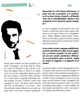 Devono avere entrambi una buona parlantina, pro-
prietà di linguaggio e una buona dose di energia
per riuscire ad esprimere le idee scaturite a sup-
porto del progetto. Spesso il cliente ha un obietti-
vo ma non sa come raggiungerlo, quindi una parte
del nostro compito è convincerlo delle motivazioni
che ci hanno spinto a proporgli determinate solu-
zioni piuttosto che altre. Il direttore creativo deve
conquistare il “cuore” del cliente mentre l’account
deve fare da intermediario e far tornare i conti.
Sono entrambe missioni delicate che una volta rag-
giunte danno i loro frutti e immense soddisfazioni.
Osservando It’s Cool Events dall’esterno, la
prima cosa che si percepisce è la costruzio-
ne di un team intorno al payoff e all’identità
visiva che vi contraddistingue. Quanto e cosa
comunicate di voi attraverso questa immagi-
ne?
Le nostre campagne di comunicazione sono forti,
creative e ironiche allo stesso tempo proprio come
siamo noi. Da sempre il trittico che ci contraddistin-
gue è: “efficaci, affidabili, creativi sempre!” Comuni-
chiamo ciò che siamo e quello che facciamo, dunque
nella nostra comunicazione c’è il nostro dna, la nostra
essenza più profonda.
In una vostra recente campagna pubblicitaria,
si partiva dal titolo di un film, Io sono leggen-
da, e si arrivava al payoff “Io sono evento”,
con una non casuale sostituzione. Utilizzan-
do un provocatorio gioco di parole, meglio
un evento da leggenda o la leggenda di un
evento?
Sicuramente meglio un evento da leggenda che rima-
ne impresso nella memoria di chi lo ha inventato, re-
alizzato, vissuto e che ha permesso di assaporare un
momento intenso e reale. La leggenda per definizione
mescola il reale al meraviglioso ma non si può mai
essere certi del confine tra reale e immaginario. Nei
nostri eventi invece la situazione creata - per quanto
meravigliosa possa risultare - è reale e tangibile, non
lascia spazio a particolari non curati e vive grazie al
vero impegno dei professionisti coinvolti.
24
AndreaBaccuini
 