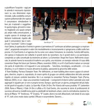 a giustificare l'acquisto - oggi per
le aziende è necessario riposizio-
narsi su una dimensione espe-
rienziale, sulla cosiddetta comuni-
cazione polisensoriale che rapisce
il consumatore stimolandone le
leve più irrazionali e soggettive.
In questa logica, gli eventi si stan-
no ritagliando uno spazio sempre
più ampio nella comunicazione, a
scapito spesso di strategie pub-
blicitarie tradizionali, rispetto alle
quali il consumatore tipo è sem-
pre più “vaccinato”. Come ci sugge-
risce Calvino, lo spettacolo e l'evento in genere ci permettono di “continuare ad abitare paesaggi e a respirare
colori”, acquisendo sensazioni e valori che inevitabilmente e inconsciamente ci spingeranno a delle scelte ben
precise. It's Cool Events è un'agenzia che ha come core values l'emozione, la creatività, l'unicità dell'evento,
che spesso si traducono non soltanto in grandi storie da raccontare, ma in grandi storie a cui partecipare,
compiendo un salto concettuale da testimone ad attore. La Convention: Shape the Future. Nell'evento corpo-
rate, le aziende hanno la necessità di trasferire uno spirito, una missione: un esempio notevole è il caso della
convention Shape the future per Siemens (Milano, novembre 2006), in cui It's Cool Events traduce un concept
che parla di modernità e di traguardi in una scenografia - futuristica, tecnologica, accattivante - e in una
dinamica, in cui il relatore si muove attraverso la platea, spezzando la gerarchia delle sedute.
Il Team Building: Partesa Champion Team. Per definizione, un team building deve essere capace di coinvol-
gere, divertire, stupire e, soprattutto, di creare spirito di gruppo con attività collaborative del tutto anomale
rispetto al comune contesto lavorativo. Ne è un esempio la convention Partesa Champion Team (Parma,
febbraio 2005), in cui - dopo una convention tradizionale - i componenti di diversi settori aziendali sono stati
aggregati in squadre per un vero e proprio torneo. Dunque, sportivi per un giorno, protagonisti del più italia-
no dei giochi di squadra: il calcio. La Guerrilla: Il Sole 24 Ore. Per il lancio del nuovo prodotto “Il” (settembre
2008, Roma e Milano), il Sole 24 Ore si affida a It's Cool Events, che racconta le storie di professionisti di
successo attraverso modelli-icona posti su piedistalli nei landmark urbani, come la centralissima stazione Ca-
dorna di Milano: “Il” Tenebroso, “Il” Creativo, “Il” Leader, diversi ma tutti affascinanti, tutti dotati di una copia
di “Il”, tutti a loro modo status symbol. Efficace e sorprendente. Davvero…
27
 