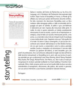 storytelling
a cura della Redazione
Salmon è membro del Centre de Recherches sur les Arts et le
Language, ed è il fondatore del Parlamento Internazionale degli
scrittori. Dopo l’uscita di Storytelling in Francia, Le Monde gli ha
affidato una rubrica per parlare del fenomeno descritto nel libro.
Ho letto recensioni che descrivono Storytelling come un libro
rivelatore della demagogia politica e della strumentalità del lin-
guaggio ad opera di aziende, di politici e guru pre-fabbricati
in laboratorio per dare risposta alla insicurezze della gente. In
realtà, ho visto in questo volumetto un trattato assolutamente
interessante di come la società, a partire da un’impostazione ar-
chetipica, si basi di fatto sul racconto. Interessante perché, a mio
avviso, va a riprendere alcuni dei più intriganti studi di sociologia
e mass-media attuali, come Sappiamo cosa vuoi, Tutto quello che
ti fa male ti fa bene e Cultura convergente; c’è poi da dire che i
contenuti sono notevoli: dall’esempio di un Don DeLillo d’annata,
che era già riuscito a comprendere come la cultura aziendale
sarebbe riuscita a manipolare ed estremizzare il mercato delle
emozioni (La gestione del dolore), ai tanti storyteller, guru (da
griot?) di professione, che si arricchiscono utilizzando le maglie narrative all’interno
delle tecniche motivazionali. Lo Storytelling non è, però, solo una tecnica di coach-
ing aziendale per guru professionisti come Steve Denning, Ashref Ramzy, Roasbeth
Moss Kanter, Petr Senge, Michael Porter, Tom Petres, ecc. Non è solo un modo per
riorganizzare le strutture aziendali oscillando tra il team building e l’incentive moti-
vazionale; il libro, infatti, propone anche una sorta di analisi della struttura narrativa
estendendola al management, all’economia, alla politica, alla società in generale,
con una serie di riferimenti a case histories aziendali di notevole interesse.
Da leggere
28
Christian Salmon, Storytelling - Fazi Editore, 2008
 