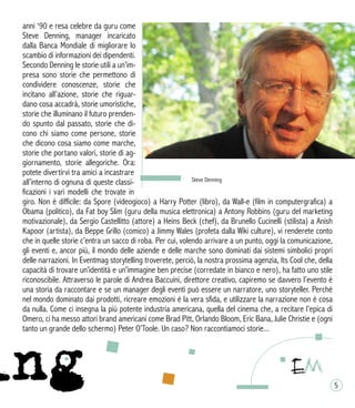 anni ‘90 e resa celebre da guru come
Steve Denning, manager incaricato
dalla Banca Mondiale di migliorare lo
scambio di informazioni dei dipendenti.
Secondo Denning le storie utili a un’im-
presa sono storie che permettono di
condividere conoscenze, storie che
incitano all’azione, storie che riguar-
dano cosa accadrà, storie umoristiche,
storie che illuminano il futuro prenden-
do spunto dal passato, storie che di-
cono chi siamo come persone, storie
che dicono cosa siamo come marche,
storie che portano valori, storie di ag-
giornamento, storie allegoriche. Ora:
potete divertirvi tra amici a incastrare
all’interno di ognuna di queste classi-
ficazioni i vari modelli che trovate in
giro. Non è difficile: da Spore (videogioco) a Harry Potter (libro), da Wall-e (film in computergrafica) a
Obama (politico), da Fat boy Slim (guru della musica elettronica) a Antony Robbins (guru del marketing
motivazionale), da Sergio Castellitto (attore) a Heins Beck (chef), da Brunello Cucinelli (stilista) a Anish
Kapoor (artista), da Beppe Grillo (comico) a Jimmy Wales (profeta dalla Wiki culture), vi renderete conto
che in quelle storie c’entra un sacco di roba. Per cui, volendo arrivare a un punto, oggi la comunicazione,
gli eventi e, ancor più, il mondo delle aziende e delle marche sono dominati dai sistemi simbolici propri
delle narrazioni. In Eventmag storytelling troverete, perciò, la nostra prossima agenzia, Its Cool che, della
capacità di trovare un’identità e un’immagine ben precise (corredate in bianco e nero), ha fatto uno stile
riconoscibile. Attraverso le parole di Andrea Baccuini, direttore creativo, capiremo se davvero l’evento è
una storia da raccontare e se un manager degli eventi può essere un narratore, uno storyteller. Perché
nel mondo dominato dai prodotti, ricreare emozioni è la vera sfida, e utilizzare la narrazione non è cosa
da nulla. Come ci insegna la più potente industria americana, quella del cinema che, a recitare l’epica di
Omero, ci ha messo attori brand americani come Brad Pitt, Orlando Bloom, Eric Bana, Julie Christie e (ogni
tanto un grande dello schermo) Peter O’Toole. Un caso? Non raccontiamoci storie...
Steve Denning
5
 