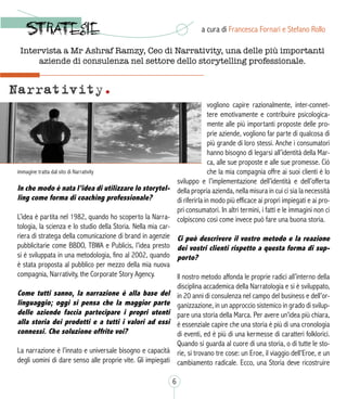 In che modo è nata l’idea di utilizzare lo storytel-
ling come forma di coaching professionale?
L’idea è partita nel 1982, quando ho scoperto la Narra-
tologia, la scienza e lo studio della Storia. Nella mia car-
riera di stratega della comunicazione di brand in agenzie
pubblicitarie come BBDO, TBWA e Publicis, l’idea presto
si è sviluppata in una metodologia, fino al 2002, quando
è stata proposta al pubblico per mezzo della mia nuova
compagnia, Narrativity, the Corporate Story Agency.
Come tutti sanno, la narrazione è alla base del
linguaggio; oggi si pensa che la maggior parte
delle aziende faccia partecipare i propri utenti
alla storia dei prodotti e a tutti i valori ad essi
connessi. Che soluzione offrite voi?
La narrazione è l’innato e universale bisogno e capacità
degli uomini di dare senso alle proprie vite. Gli impiegati
vogliono capire razionalmente, inter-connet-
tere emotivamente e contribuire psicologica-
mente alle più importanti proposte delle pro-
prie aziende, vogliono far parte di qualcosa di
più grande di loro stessi. Anche i consumatori
hanno bisogno di legarsi all’identità della Mar-
ca, alle sue proposte e alle sue promesse. Ciò
che la mia compagnia offre ai suoi clienti è lo
sviluppo e l’implementazione dell’identità e dell’offerta
della propria azienda, nella misura in cui ci sia la necessità
di riferirla in modo più efficace ai propri impiegati e ai pro-
pri consumatori. In altri termini, i fatti e le immagini non ci
colpiscono così come invece può fare una buona storia. 
Ci può descrivere il vostro metodo e la reazione
dei vostri clienti rispetto a questa forma di sup-
porto?
Il nostro metodo affonda le proprie radici all’interno della
disciplina accademica della Narratologia e si è sviluppato,
in 20 anni di consulenza nel campo del business e dell’or-
ganizzazione, in un approccio sistemico in grado di svilup-
pare una storia della Marca. Per avere un’idea più chiara,
è essenziale capire che una storia è più di una cronologia
di eventi, ed è più di una kermesse di caratteri folklorici.
Quando si guarda al cuore di una storia, o di tutte le sto-
rie, si trovano tre cose: un Eroe, il viaggio dell’Eroe, e un
cambiamento radicale. Ecco, una Storia deve ricostruire
immagine tratta dal sito di Narrativity
a cura di Francesca Fornari e Stefano Rollo
6
Intervista a Mr Ashraf Ramzy, Ceo di Narrativity, una delle più importanti
aziende di consulenza nel settore dello storytelling professionale.
 