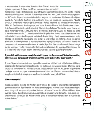 la trasformazione di un carattere, il destino di un Eroe e il Mondo che
egli vive e percorre. È chiaro che l’Eroe, come Archetipo, racchiude il
meglio di noi, l’Eroe è il riflesso di ciò a cui attribuiamo valore oltre noi stessi. Per questo, il nostro
metodo comincia con una puntuale ricerca del carattere della Marca, dell’attitudine alla competizio-
ne, dell’identità dei propri consumatori e di altre categorie, per fare in modo di individuare la migliore
qualità che l’azienda ha da offrire. Una qualità che viene, poi, elevata ed espressa come “Qualità
Eroica”, e come miglior requisito per trasformare il mondo. Insomma, alla fine abbiamo il Carattere,
il Plot e il Cambiamento. In altre parole, una storia. Il nostro Ministro della Pianificazione Urbana,
della Casa e dell’Ambiente, quindi, diventerà “l’Architetto della Casa d’Olanda che rende il paese un
posto migliore da vivere...”. VMS, una marca di omeopatia diventerà “la Guida che mostra alla gente
la via della cura naturale...”. La reazione dei clienti è quella di un ritorno a casa. Dopo essere stati
maltrattati e incompresi dalle agenzie tradizionali di advertising, i clienti apprezzano davvero molto
il tempo e lo sforzo che impieghiamo nello svelare la loro verità e nel metterla a fuoco con parole
e immagini. Il coinvolgimento e la motivazione dei loro impiegati crescono, così come la fedeltà dei
consumatori e la trasparenza della marca, le rendite, il profitto, il valore delle azioni. Come si spiega
questo successo? Perché il potere delle storie determina la misura del successo. Più si conosce chi
si è, cosa si fa, cosa si vuole e come ottenerlo, più si sarà capaci di guidare i propri affari.
È possibile definire come storytellers tutti coloro che lavorano nell’industria creativa,
come nel caso dei progetti di comunicazione, della pubblicità e degli eventi?
Sì e no. Sì perché senza storie non è possibile comunicare né i fatti reali né la finzione. Abbiamo
bisogno delle storie per dar senso alle nostre vite e al mondo che viviamo. Non c’è differenza tra la
struttura di un romanzo, una notizia di cronaca, un documentario o un film. No, perché un giornalista
che legge la cronaca non può essere equiparato a un poeta: c’è differenza se una storia si riferisce
a degli eventi attuali da una parte, o a delle verità culturali e universali dall’altra.
Ci fa un esempio?
Il caso più recente è quello del Ministero del Traffico e dei Trasporti. Una grande organizzazione
governativa con vari dipartimenti e con molta gente impegnata in diversi lavori in costante sviluppo,
aveva bisogno di una presa di posizione forte su chi fosse e che servizi offrisse. Abbiamo allora
lavorato insieme durante alcuni workshop, con l’idea di sviluppare una storia che è finita con il con-
cetto rinnovato che il ruolo del Ministero fosse quello di “Rendere gli Olandesi liberi di muoversi ed
essere al sicuro”.
7
 