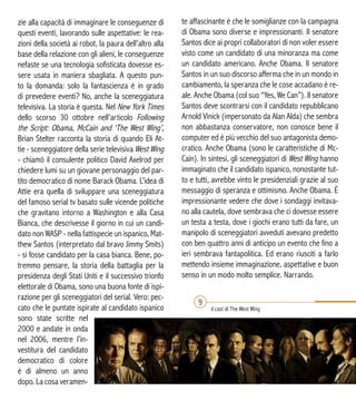 zie alla capacità di immaginare le conseguenze di
questi eventi, lavorando sulle aspettative: le rea-
zioni della società ai robot, la paura dell’altro alla
base della relazione con gli alieni, le conseguenze
nefaste se una tecnologia sofisticata dovesse es-
sere usata in maniera sbagliata. A questo pun-
to la domanda: solo la fantascienza è in grado
di prevedere eventi? No, anche la sceneggiatura
televisiva. La storia è questa. Nel New York Times
dello scorso 30 ottobre nell’articolo Following
the Script: Obama, McCain and ‘The West Wing’,
Brian Stelter racconta la storia di quando Eli At-
tie - sceneggiatore della serie televisiva West Wing
- chiamò il consulente politico David Axelrod per
chiedere lumi su un giovane personaggio del par-
tito democratico di nome Barack Obama. L’idea di
Attie era quella di sviluppare una sceneggiatura
del famoso serial tv basato sulle vicende politiche
che gravitano intorno a Washington e alla Casa
Bianca, che descrivesse il giorno in cui un candi-
dato non WASP - nella fattispecie un ispanico, Mat-
thew Santos (interpretato dal bravo Jimmy Smits)
- si fosse candidato per la casa bianca. Bene, po-
tremmo pensare, la storia della battaglia per la
presidenza degli Stati Uniti e il successivo trionfo
elettorale di Obama, sono una buona fonte di ispi-
razione per gli sceneggiatori del serial. Vero: pec-
cato che le puntate ispirate al candidato ispanico
sono state scritte nel
2000 e andate in onda
nel 2006, mentre l’in-
vestitura del candidato
democratico di colore
è di almeno un anno
dopo. La cosa veramen-
te affascinante è che le somiglianze con la campagna
di Obama sono diverse e impressionanti. Il senatore
Santos dice ai propri collaboratori di non voler essere
visto come un candidato di una minoranza ma come
un candidato americano. Anche Obama. Il senatore
Santos in un suo discorso afferma che in un mondo in
cambiamento, la speranza che le cose accadano è re-
ale. Anche Obama (col suo “Yes, We Can”). Il senatore
Santos deve scontrarsi con il candidato repubblicano
Arnold Vinick (impersonato da Alan Alda) che sembra
non abbastanza conservatore, non conosce bene il
computer ed è più vecchio del suo antagonista demo-
cratico. Anche Obama (sono le caratteristiche di Mc-
Cain). In sintesi, gli sceneggiatori di West Wing hanno
immaginato che il candidato ispanico, nonostante tut-
to e tutti, avrebbe vinto le presidenziali grazie al suo
messaggio di speranza e ottimismo. Anche Obama. È
impressionante vedere che dove i sondaggi invitava-
no alla cautela, dove sembrava che ci dovesse essere
un testa a testa, dove i giochi erano tutti da fare, un
manipolo di sceneggiatori avveduti avevano predetto
con ben quattro anni di anticipo un evento che fino a
ieri sembrava fantapolitica. Ed erano riusciti a farlo
mettendo insieme immaginazione, aspettative e buon
senso in un modo molto semplice. Narrando.
9
il cast di The West Wing
 
