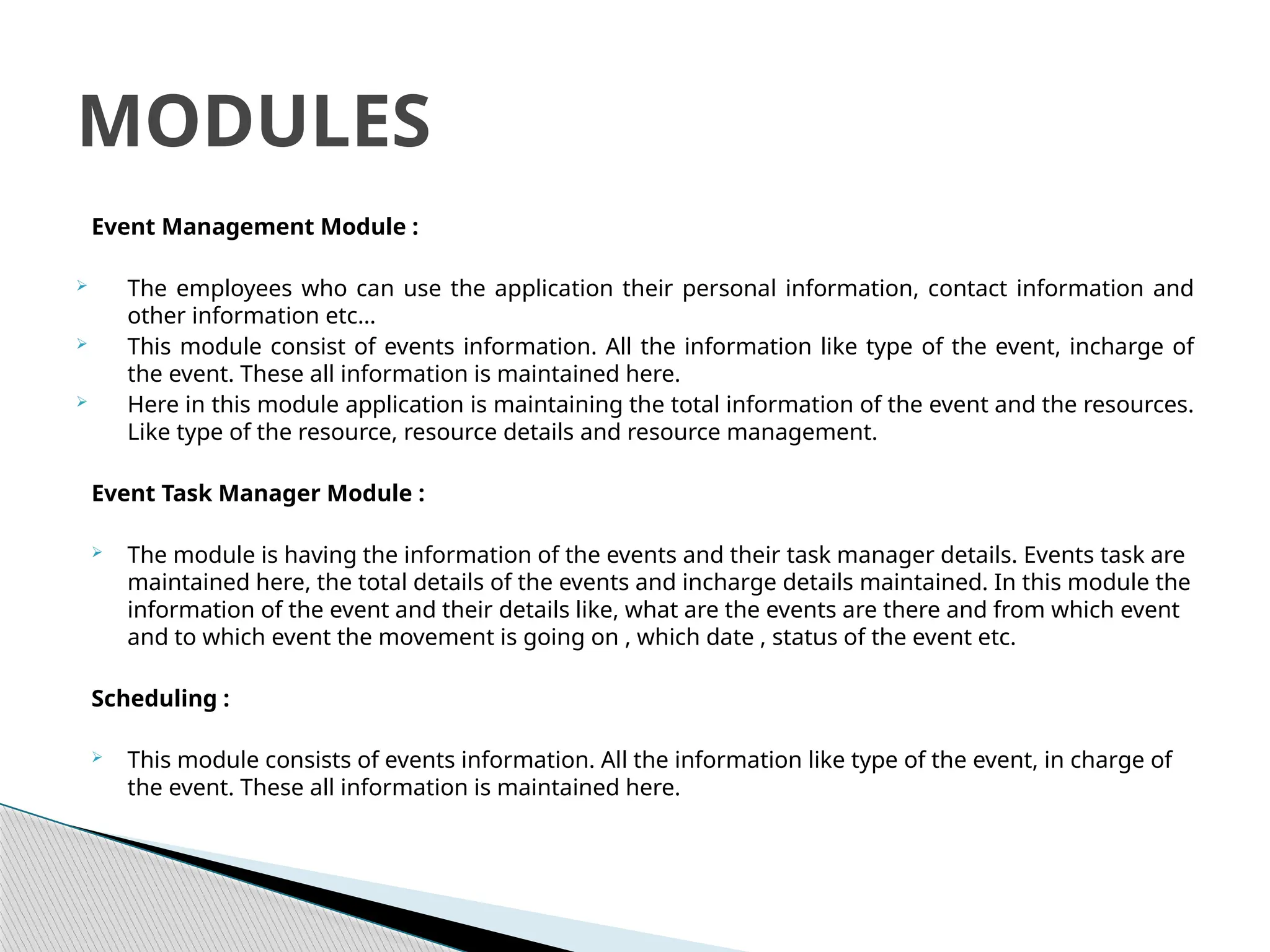 Event Management Module :
 The employees who can use the application their personal information, contact information and
other information etc…
 This module consist of events information. All the information like type of the event, incharge of
the event. These all information is maintained here.
 Here in this module application is maintaining the total information of the event and the resources.
Like type of the resource, resource details and resource management.
Event Task Manager Module :
 The module is having the information of the events and their task manager details. Events task are
maintained here, the total details of the events and incharge details maintained. In this module the
information of the event and their details like, what are the events are there and from which event
and to which event the movement is going on , which date , status of the event etc.
Scheduling :
 This module consists of events information. All the information like type of the event, in charge of
the event. These all information is maintained here.
MODULES
 