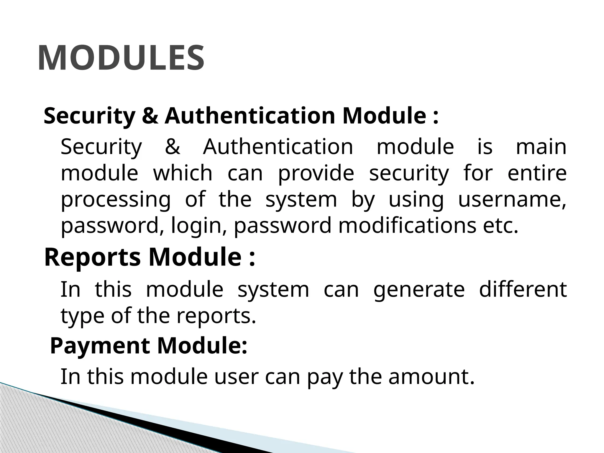 Security & Authentication Module :
Security & Authentication module is main
module which can provide security for entire
processing of the system by using username,
password, login, password modifications etc.
Reports Module :
In this module system can generate different
type of the reports.
Payment Module:
In this module user can pay the amount.
MODULES
 