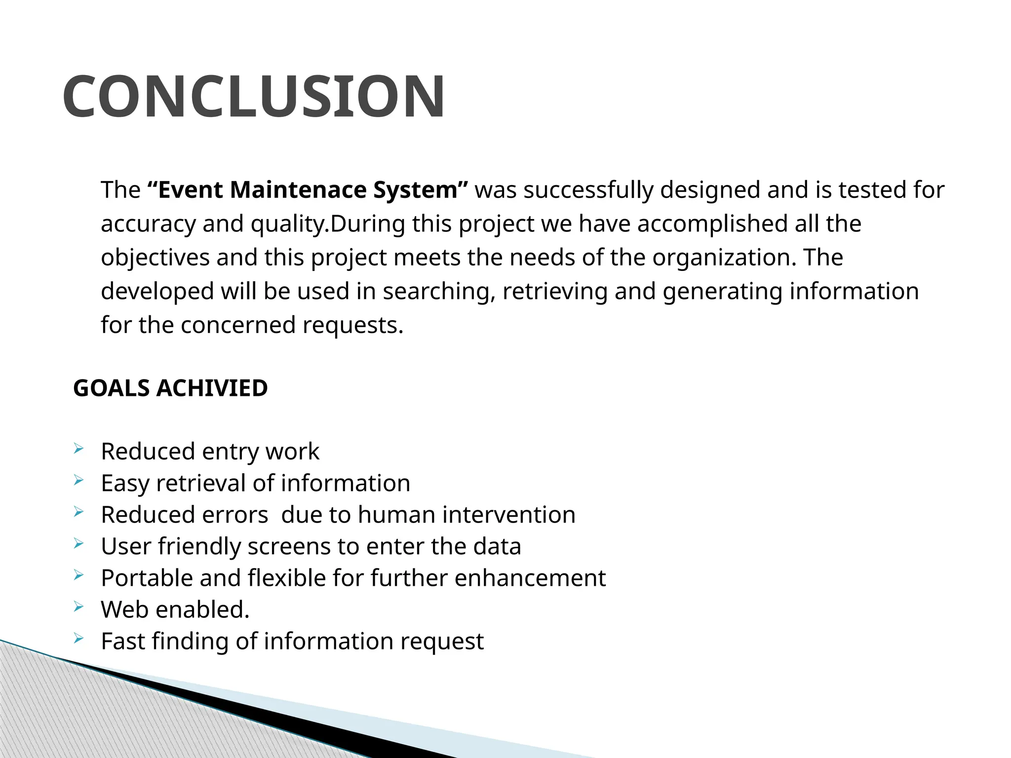The “Event Maintenace System” was successfully designed and is tested for
accuracy and quality.During this project we have accomplished all the
objectives and this project meets the needs of the organization. The
developed will be used in searching, retrieving and generating information
for the concerned requests.
GOALS ACHIVIED
 Reduced entry work
 Easy retrieval of information
 Reduced errors due to human intervention
 User friendly screens to enter the data
 Portable and flexible for further enhancement
 Web enabled.
 Fast finding of information request
CONCLUSION
 
