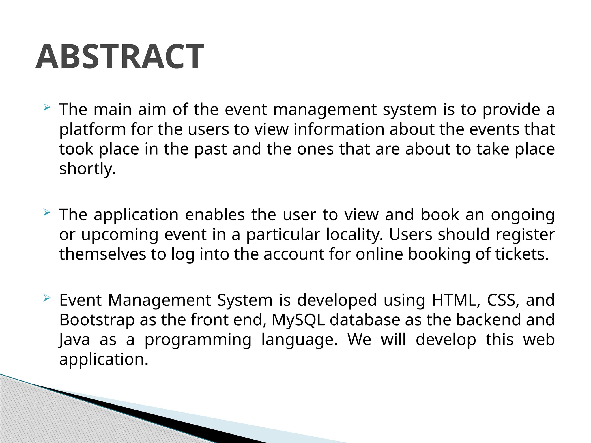  The main aim of the event management system is to provide a
platform for the users to view information about the events that
took place in the past and the ones that are about to take place
shortly.
 The application enables the user to view and book an ongoing
or upcoming event in a particular locality. Users should register
themselves to log into the account for online booking of tickets.
 Event Management System is developed using HTML, CSS, and
Bootstrap as the front end, MySQL database as the backend and
Java as a programming language. We will develop this web
application.
ABSTRACT
 