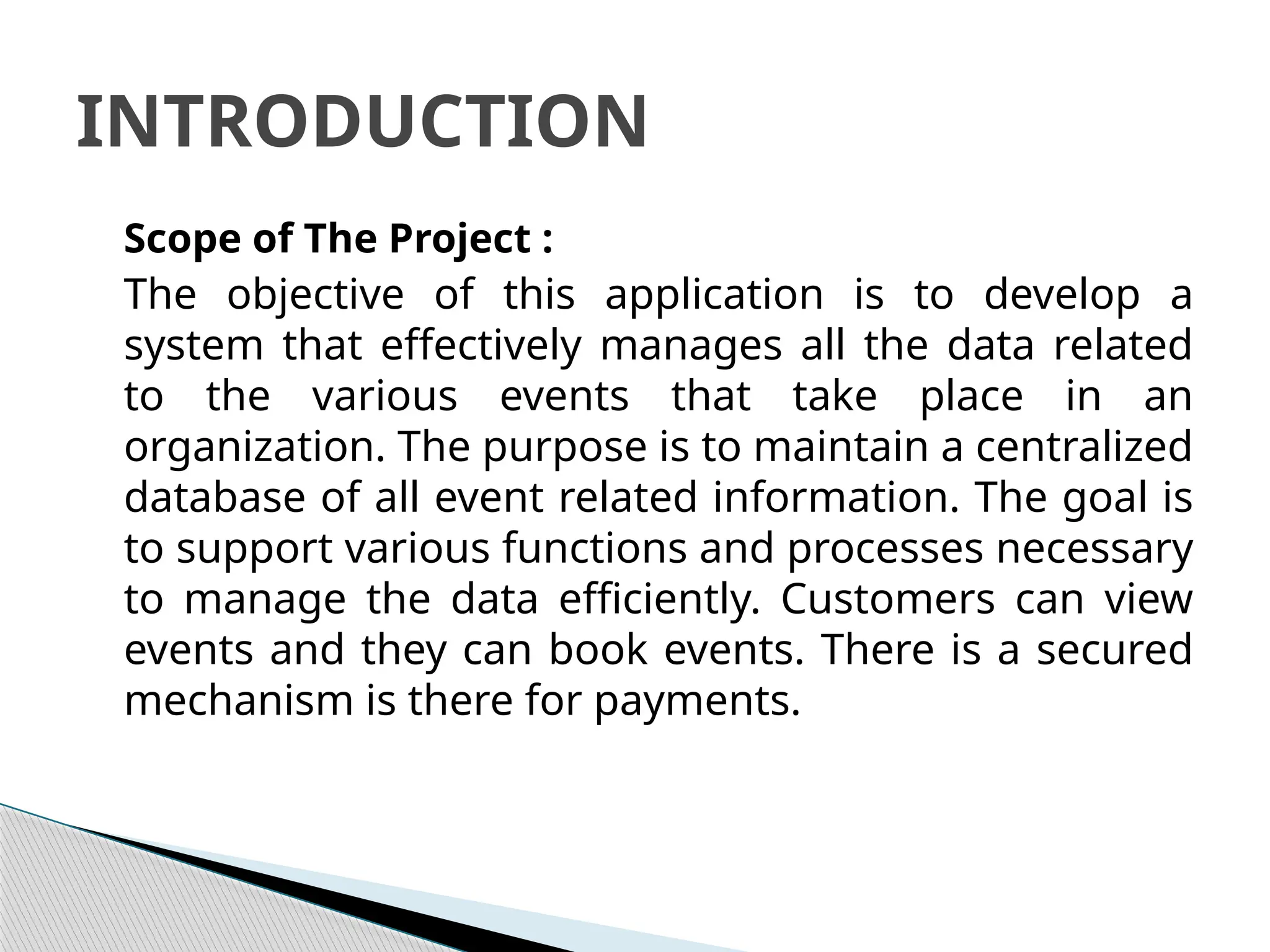Scope of The Project :
The objective of this application is to develop a
system that effectively manages all the data related
to the various events that take place in an
organization. The purpose is to maintain a centralized
database of all event related information. The goal is
to support various functions and processes necessary
to manage the data efficiently. Customers can view
events and they can book events. There is a secured
mechanism is there for payments.
INTRODUCTION
 
