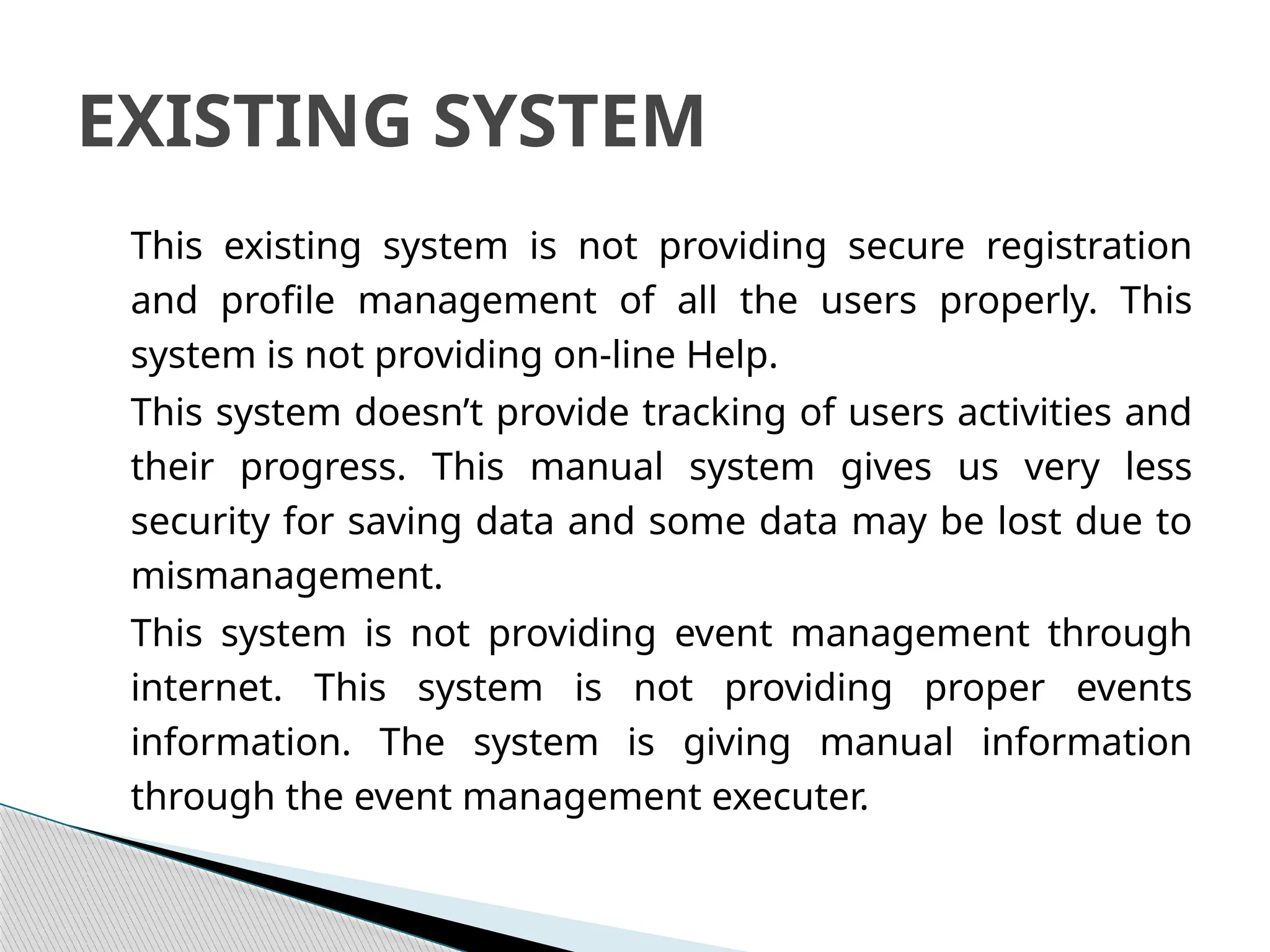 This existing system is not providing secure registration
and profile management of all the users properly. This
system is not providing on-line Help.
This system doesn’t provide tracking of users activities and
their progress. This manual system gives us very less
security for saving data and some data may be lost due to
mismanagement.
This system is not providing event management through
internet. This system is not providing proper events
information. The system is giving manual information
through the event management executer.
EXISTING SYSTEM
 
