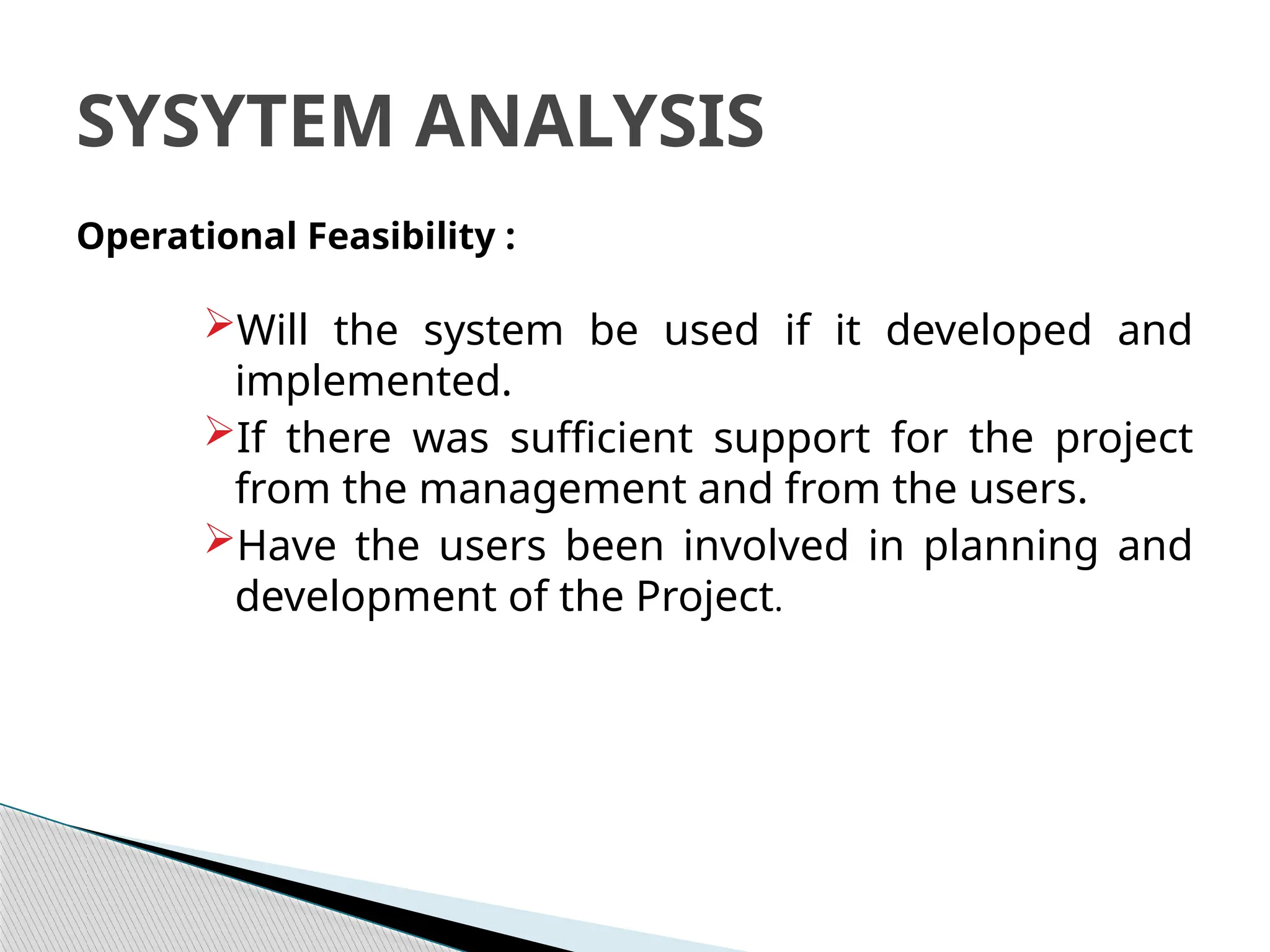 Operational Feasibility :
Will the system be used if it developed and
implemented.
If there was sufficient support for the project
from the management and from the users.
Have the users been involved in planning and
development of the Project.
SYSYTEM ANALYSIS
 
