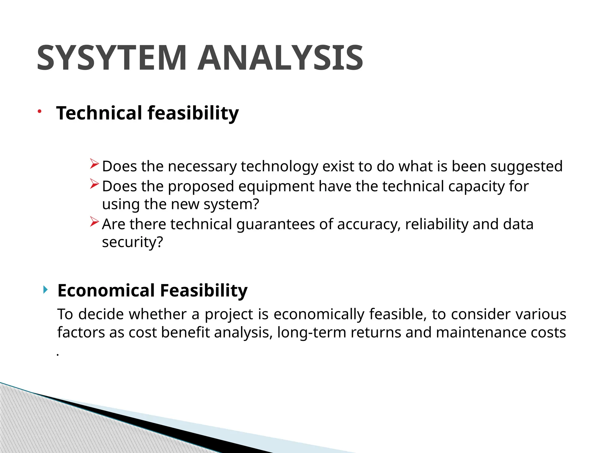  Technical feasibility
Does the necessary technology exist to do what is been suggested
Does the proposed equipment have the technical capacity for
using the new system?
Are there technical guarantees of accuracy, reliability and data
security?
 Economical Feasibility
To decide whether a project is economically feasible, to consider various
factors as cost benefit analysis, long-term returns and maintenance costs
.
SYSYTEM ANALYSIS
 