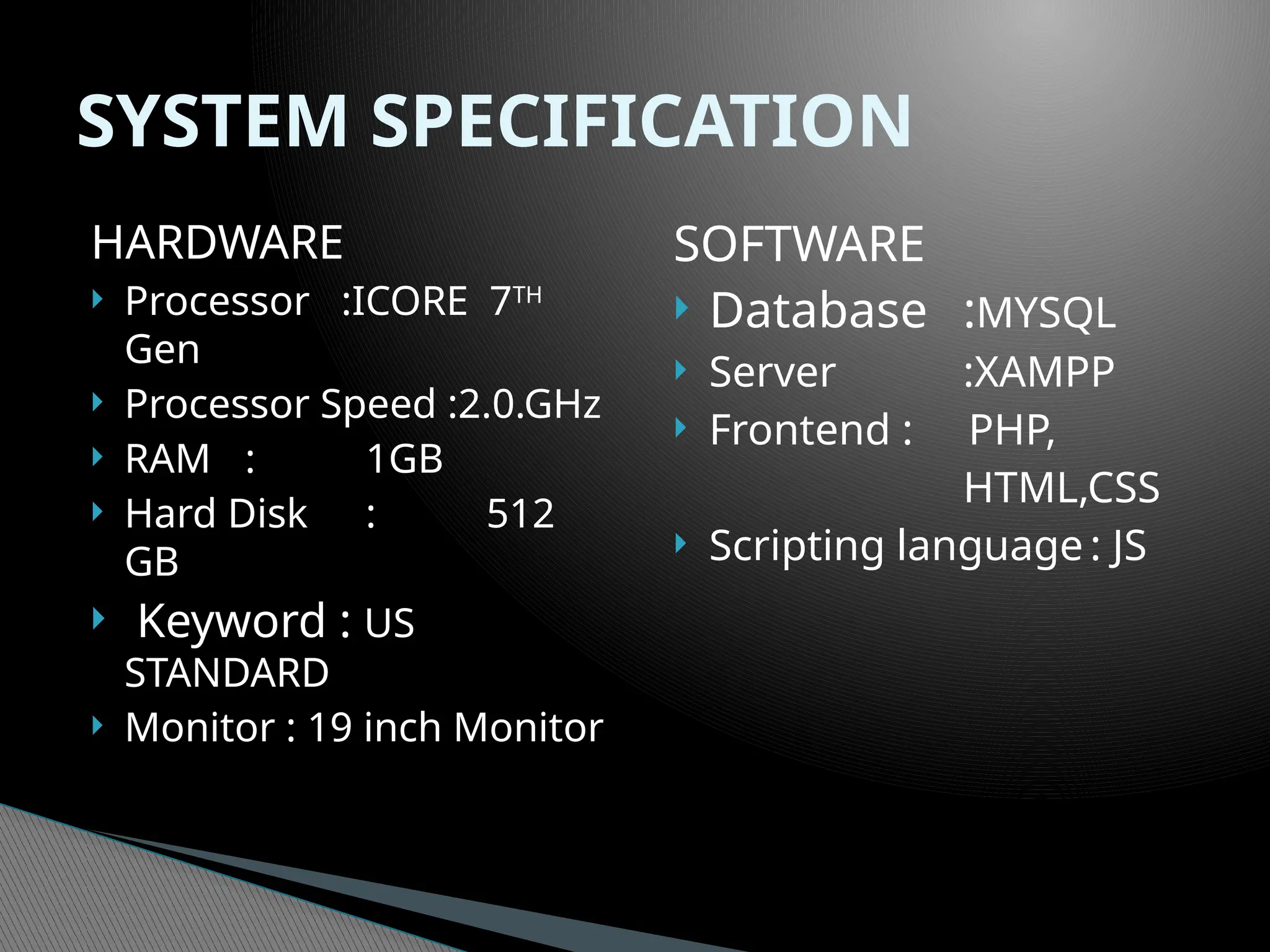 HARDWARE
 Processor :ICORE 7TH
Gen
 Processor Speed :2.0.GHz
 RAM : 1GB
 Hard Disk : 512
GB
 Keyword : US
STANDARD
 Monitor : 19 inch Monitor
SOFTWARE
 Database :MYSQL
 Server :XAMPP
 Frontend : PHP,
HTML,CSS
 Scripting language : JS
SYSTEM SPECIFICATION
 
