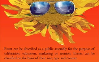 Event can be described as a public assembly for the purpose of celebration, education, marketing or reunion. Events can be classified on the basis of their size, type and context.  