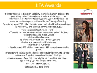 IIFA Awards
 The International Indian Film Academy is an organization dedicated to
            promoting Indian Cinema beyond India and placing it on an
         international platform by fostering exchange and interaction to
           enhance business opportunities with the Country of Hosting.
Established Year-2000 , IIFA claims to have clocked a PR valuation of over
               85 million USD and close to 30,000 audience(2011).
                      -India’s biggest global media event
         - The only representation of Indian cinema on a global platform
                          - Recognized as the Indian Oscars
                                - International Venues
                  - Top of the line production and management
                       - Indian and International Performers
                              - International Audiences
        - Reaches over 600 million viewers over 120 countries across the
                                        globe.
  - interacts with institutes like the IIMs and industry body CII to spread
                awareness from the innovation research findings.
      - revenue accrues from television rights, sponsorships, associate
                     sponsorships, partnerships and the like.
                          - TRP 6.18 on Star Plus(2011)
                            Date: June & 3 days event
 
