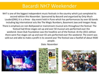Bacardi NH7 Weekender
NH7 is one of the biggest independent music festivals in the country which just completed its
        second edition this November. Sponsored by Bacardi and organized by Only Much
  Louder(OML) it is a three - day event held in Pune which has performances by over 60 bands
   including big international acts like The Magic Numbers, Basement Jaxx and Imogen Heap.
There is emphasis on non-Bollywood or mainstream musical acts throughout the festival. The
           festival had three stages set up and over 50 musical acts performed over the
    weekend. Asian Dub Foundation was the headline act of the festival. At the 2011 edition
  there were five stages set up and over 65 acts performed over the weekend. The event was
  sold out and able to make a profit in its second year The festival saw a footfall of about 9500
                                               people.
                                        Date: November
 