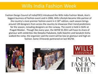 Wills India Fashion Week
Fashion Design Council of India(FDCI) introduced the Wills India Fashion Week, Asia’s
  biggest business of fashion event and In 2006, Wills Lifestyle became title partner of
     the country's most premier fashion event In it 18th edition, each season brings
   around 120 designers from across the country to showcase their trend predictions
     for the season, including designers on the runway. The event is held in Delhi at
    Pragati Maidan . Though like every year, the WIFW SS 2011 will have its share of
   glamour with celebrities like Deepika Padukone, Kalki Koechin and Sonakshi Sinha
   walked the ramp, the organizer said the event will be low on glamour and high on
                   fashion. Some 19 brands partnered on last WLFW.
 