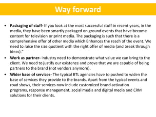 Way forward
• Packaging of stuff- If you look at the most successful stuff in recent years, in the
  media, they have been smartly packaged on ground events that have become
  content for television or print media. The packaging is such that there is a
  comprehensive offer of other media which Enhances the reach of the event. We
  need to raise the size quotient with the right offer of media (and break through
  ideas).”
• Work as partner- Industry need to demonstrate what value we can bring to the
  client. We need to justify our existence and prove that we are capable of being
  partners to the brand (not vendors anymore).
• Wider base of services- The typical BTL agencies have to pushed to widen the
  base of services they provide to the brands. Apart from the typical events and
  road shows, their services now include customized brand activation
  programs, response management, social media and digital media and CRM
  solutions for their clients.
 