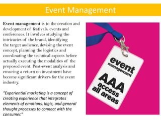 Event Management
Event management is to the creation and
development of festivals, events and
conferences. It involves studying the
intricacies of the brand, identifying
the target audience, devising the event
concept, planning the logistics and
coordinating the technical aspects before
actually executing the modalities of the
proposed event. Post-event analysis and
ensuring a return on investment have
become significant drivers for the event
industry.

“Experiential marketing is a concept of
creating experience that integrates
elements of emotions, logic, and general
thought processes to connect with the
consumer.”
 