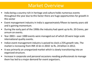 Market Overview
• India being a country rich in heritage and culture holds numerous events
  throughout the year due to this factor there are huge opportunities for growth in
  this sector
• Event management industry in India is approximately fifteen to twenty years old
  and is gaining momentum.
• During the early part of the 1990s the industry had spent up to Rs. 20 Crores, per
  annum on events.
• Year 2003 – over 1000 events were managed out of which 20 were large scale
  international quality events.
• Indian event management industry is poised to clock a 25% growth rate, The
  market is increasing from INR 15 bn in 2010 to Rs. 24 billion in 2012.
• It was primarily an unorganized market which is slowly transitioning into an
  organized structure.
• Increase in corporate and personal occasions needing professionals to manage
  them has led to a major demand for event organizers.
 
