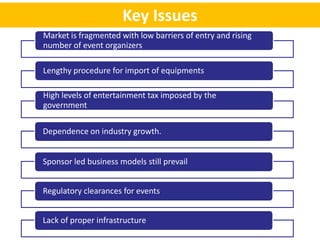 Key Issues
Market is fragmented with low barriers of entry and rising
number of event organizers

Lengthy procedure for import of equipments

High levels of entertainment tax imposed by the
government

Dependence on industry growth.


Sponsor led business models still prevail


Regulatory clearances for events


Lack of proper infrastructure
 