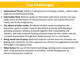 Key Challenges
• International Trends; Industry is still ignorant to emerging markets , need to keep
  close eye on International trends.
• Information Pool; Need to create an information pool where industry can have
  ready access of information on venues because reccee cost a great amount of
  money and hit the margins/cost.
• The advent of other media; The advent of other media invading into the
  activations space is another thing we should look at closely. With Big Bazaar
  providing activation solutions to brands together with measurability and
  statistics, and radio and print creating activation teams for their clients with the
  incentive of promotion through their media channel, this is a real threat.
• Rising rental cost of space; Malls that make for a prime venue for activation are
  getting more expensive. As other expenses rise, the first cut suggested to maintain
  the budget is the agency’s fees.
• Other factors like use of information technology, develop event measurement
  tools, rising demand of activation in KUT/ROUI, Vendor Management &
  Outsourcing business model etc.
 