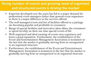 Rising number of events and growing need of organized
       and structured events is driving the market
  • Expertise developed over the years has led to a major demand for
    professional event managers rather than general event organizers
    as there is a major difference in the services offered
  • The well managed events and list of facilities offered as a package
    are becoming popular and profitable to consumers
  • Range of special facilities and innovative ideas allure the consumers
    to spend lavishly on their one time special events of life
  • Well organized and ideal running of events earn organizers and
    hosts a good reputation Furthermore, the establishment of the
    Event and Entertainment Management Association is testament to
    the fact that the market is gradually moving from an unorganized
    to an organized structure
  • Furthermore, the establishment of the Event and Entertainment
    Management Association is testament to the fact that the market is
    gradually moving from an unorganized to an organized structure
 