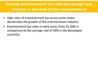 Soaring entertainment tax rates discourage new
    entrants in the field of live entertainment
• High rates of entertainment tax across some states
  decelerates the growth of the entertainment industry
• Entertainment tax rates in India varies from 15-30% in
  comparison to the average rate of 10% in the developed
  countries.
 
