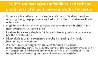Insufficient management facilities and tedious
   procedures of import hinder growth of industry
• Events are bound by strict constraints of time and budget therefore
  ordering foreign equipments may lead to complicated and unpredictable
  outcomes
• High import duties on technological equipments make it difficult for
  most companies to import them
• Custom duties are as high as 35 % on electronic goods and services as
  per the customs duty
• Many deals take time to mature thereby hampering the timely
  functioning of operations
• An event manager organizes an event through a blend of
  ideas, creativity, logistics, budgets, permits, people, performers, publicit
  y channels etc. Presence of proper equipments and facilities form an
  integral part of carrying out these objectives successfully.
 