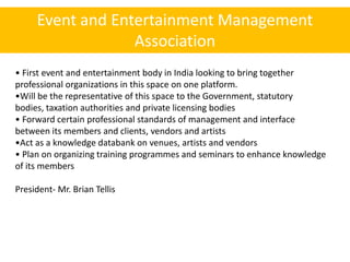 Event and Entertainment Management
                  Association
• First event and entertainment body in India looking to bring together
professional organizations in this space on one platform.
•Will be the representative of this space to the Government, statutory
bodies, taxation authorities and private licensing bodies
• Forward certain professional standards of management and interface
between its members and clients, vendors and artists
•Act as a knowledge databank on venues, artists and vendors
• Plan on organizing training programmes and seminars to enhance knowledge
of its members

President- Mr. Brian Tellis
 