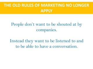 THE OLD RULES OF MARKETING NO LONGER
                 APPLY

   People don’t want to be shouted at by
                companies.

  Instead they want to be listened to and
     to be able to have a conversation.
 