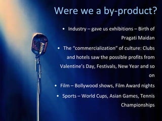 Were we a by-product?
   • Industry – gave us exhibitions – Birth of
                              Pragati Maidan
 • The “commercialization” of culture: Clubs
     and hotels saw the possible profits from
  Valentine’s Day, Festivals, New Year and so
                                           on
• Film – Bollywood shows, Film Award nights
• Sports – World Cups, Asian Games, Tennis
                              Championships
 