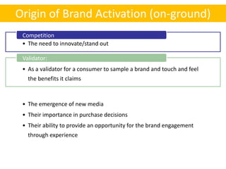Origin of Brand Activation (on-ground)
 Competition
 • The need to innovate/stand out

 Validator:
 • As a validator for a consumer to sample a brand and touch and feel
   the benefits it claims

 New Media
 • The emergence of new media
 • Their importance in purchase decisions
 • Their ability to provide an opportunity for the brand engagement
   through experience
 