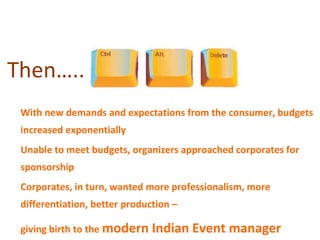 Then…..
• With new demands and expectations from the consumer, budgets
  increased exponentially
• Unable to meet budgets, organizers approached corporates for
  sponsorship
• Corporates, in turn, wanted more professionalism, more
  differentiation, better production –

• giving birth to the modern Indian Event      manager
 