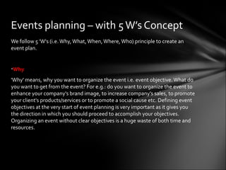We follow 5 'W's (i.e.Why,What,When, Where,Who) principle to create an
event plan.
•Why
'Why' means, why you want to organize the event i.e. event objective. What do
you want to get from the event? For e.g.: do you want to organize the event to
enhance your company's brand image, to increase company's sales, to promote
your client's products/services or to promote a social cause etc. Defining event
objectives at the very start of event planning is very important as it gives you
the direction in which you should proceed to accomplish your objectives.
Organizing an event without clear objectives is a huge waste of both time and
resources.
Events planning – with 5W’s Concept
 