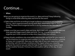 • When
When you are going to organize the event (i.e. date and time)? Keep following
things in mind while selecting date and time for the event:
1) Select date and time according to target audience convenience and availability.
For e.g.: don't organize events during work days, examination days or festival
times.The best time to organize events is during weekends like Saturday or
Sunday.
2) Make sure that your event's date and time, don't clash with other event's date and
time specially bigger event's date and time. For e.g.: it is not a good idea to
organize your music concert on a day when there is Bon Jovi concert.
3) Keep climatic conditions into mind while selecting date and time for your event. It
can be disastrous to organize event outdoor on a day when the weather is stormy
or heavy rain is expected. Here you can take help of your own experience if you
are familiar with the climatic conditions of the region where you intend to
organize the event or you can take the help of the meteorological department
for the weather forecast. Find out how the weather will be on the day of your
event.
Continue…
 