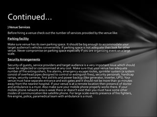 )Venue Services
Before hiring a venue check out the number of services provided by the venue like:
Parking facility
Make sure venue has its own parking space. It should be big enough to accommodate your
target audience's vehicles conveniently. If parking space is not adequate then look for other
venue. Never compromise on parking space especially if you are organizing event on a large
scale.
Security Arrangements
Security of guests, service providers and target audience is a very important issue which should
never be neglected or compromised at any cost. Make sure that your venue has adequate
number of fire extinguishers, fire alarms, emergency escape routes, sprinkler system (a system
consist of overhead pipes designed to control or extinguish fires), security personals, handicap
ramps, security cameras, first aid kits and power backup (like generator, inverter, UPS).Your
venue must have separate entrance and exit gates and it should not be more than 30 minutes
away from the nearest hospital. If your venue is at a remote location then presence of doctor
and ambulance is a must. Also make sure your mobile phone properly works there. If your
mobile phone network area is weak there or doesn't exist then you must have some other
modes of communication like satellite phone. For large scale events presence of fire fighters,
fire engine, police, paramedical team with ambulance is a must.
Continued…
 