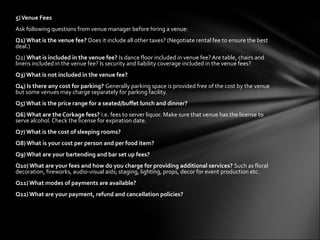 5)Venue Fees
Ask following questions from venue manager before hiring a venue:
Q1) What is the venue fee? Does it include all other taxes? (Negotiate rental fee to ensure the best
deal.)
Q2) What is included in the venue fee? Is dance floor included in venue fee? Are table, chairs and
linens included in the venue fee? Is security and liability coverage included in the venue fees?
Q3) What is not included in the venue fee?
Q4) Is there any cost for parking? Generally parking space is provided free of the cost by the venue
but some venues may charge separately for parking facility.
Q5) What is the price range for a seated/buffet lunch and dinner?
Q6) What are the Corkage fees? i.e. fees to server liquor. Make sure that venue has the license to
serve alcohol. Check the license for expiration date.
Q7) What is the cost of sleeping rooms?
Q8) What is your cost per person and per food item?
Q9) What are your bartending and bar set up fees?
Q10) What are your fees and how do you charge for providing additional services? Such as floral
decoration, fireworks, audio-visual aids; staging, lighting, props, decor for event production etc.
Q11) What modes of payments are available?
Q12) What are your payment, refund and cancellation policies?
 