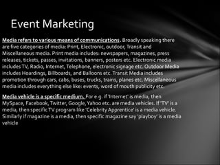 Event Marketing
Media refers to various means of communications. Broadly speaking there
are five categories of media: Print, Electronic, outdoor,Transit and
Miscellaneous media. Print media includes: newspapers, magazines, press
releases, tickets, passes, invitations, banners, posters etc. Electronic media
includesTV, Radio, Internet,Telephone, electronic signage etc. Outdoor Media
includes Hoardings, Billboards, and Balloons etc.Transit Media includes
promotion through cars, cabs, buses, trucks, trains, planes etc. Miscellaneous
media includes everything else like: events, word of mouth publicity etc.
Media vehicle is a specific medium. For e.g. if 'Internet' is media, then
MySpace, Facebook,Twitter, Google,Yahoo etc. are media vehicles. If 'TV' is a
media, then specificTV program like 'Celebrity Apprentice' is a media vehicle.
Similarly if magazine is a media, then specific magazine say 'playboy' is a media
vehicle
 