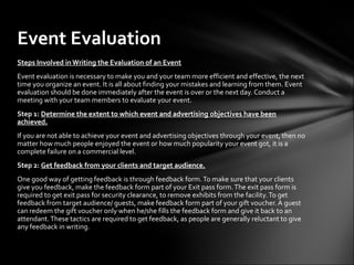 Steps Involved in Writing the Evaluation of an Event
Event evaluation is necessary to make you and your team more efficient and effective, the next
time you organize an event. It is all about finding your mistakes and learning from them. Event
evaluation should be done immediately after the event is over or the next day. Conduct a
meeting with your team members to evaluate your event.
Step 1: Determine the extent to which event and advertising objectives have been
achieved.
If you are not able to achieve your event and advertising objectives through your event, then no
matter how much people enjoyed the event or how much popularity your event got, it is a
complete failure on a commercial level.
Step 2: Get feedback from your clients and target audience.
One good way of getting feedback is through feedback form.To make sure that your clients
give you feedback, make the feedback form part of your Exit pass form.The exit pass form is
required to get exit pass for security clearance, to remove exhibits from the facility.To get
feedback from target audience/ guests, make feedback form part of your gift voucher. A guest
can redeem the gift voucher only when he/she fills the feedback form and give it back to an
attendant.These tactics are required to get feedback, as people are generally reluctant to give
any feedback in writing.
Event Evaluation
 