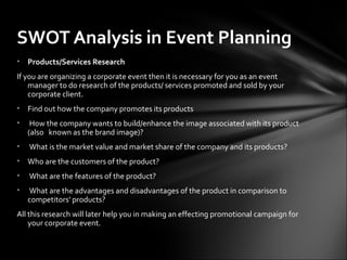 • Products/Services Research
If you are organizing a corporate event then it is necessary for you as an event
manager to do research of the products/ services promoted and sold by your
corporate client.
• Find out how the company promotes its products
• How the company wants to build/enhance the image associated with its product
(also known as the brand image)?
• What is the market value and market share of the company and its products?
• Who are the customers of the product?
• What are the features of the product?
• What are the advantages and disadvantages of the product in comparison to
competitors' products?
All this research will later help you in making an effecting promotional campaign for
your corporate event.
SWOT Analysis in Event Planning
 