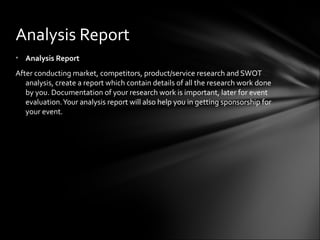 • Analysis Report
After conducting market, competitors, product/service research and SWOT
analysis, create a report which contain details of all the research work done
by you. Documentation of your research work is important, later for event
evaluation.Your analysis report will also help you in getting sponsorship for
your event.
Analysis Report
 