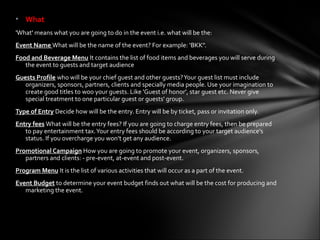 • What
'What' means what you are going to do in the event i.e. what will be the:
Event Name What will be the name of the event? For example: ‘BKK".
Food and Beverage Menu It contains the list of food items and beverages you will serve during
   the event to guests and target audience
Guests Profile who will be your chief guest and other guests? Your guest list must include
   organizers, sponsors, partners, clients and specially media people. Use your imagination to
   create good titles to woo your guests. Like 'Guest of honor', star guest etc. Never give
   special treatment to one particular guest or guests' group.
Type of Entry Decide how will be the entry. Entry will be by ticket, pass or invitation only.
Entry fees What will be the entry fees? If you are going to charge entry fees, then be prepared
   to pay entertainment tax. Your entry fees should be according to your target audience's
   status. If you overcharge you won’t get any audience.
Promotional Campaign How you are going to promote your event, organizers, sponsors,
   partners and clients: - pre-event, at-event and post-event.
Program Menu It is the list of various activities that will occur as a part of the event.
Event Budget to determine your event budget finds out what will be the cost for producing and
   marketing the event.
 